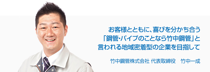 お客様とともに、喜びを分かち合う「鋼管・パイプのことなら竹中鋼管」と言われる地域密着型の企業を目指して 竹中鋼管株式会社 代表取締役 竹中一成